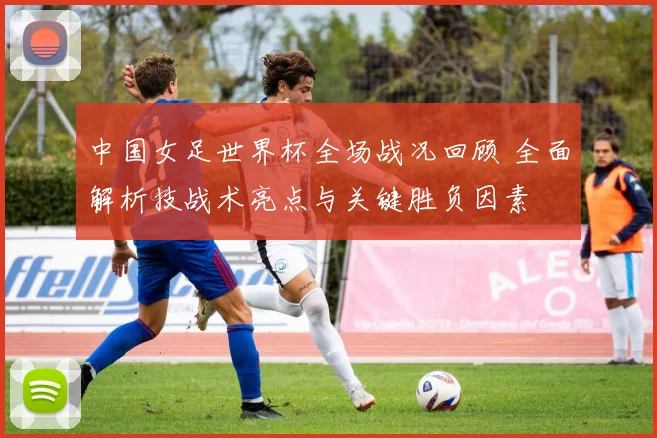 中国女足世界杯全场战况回顾 全面解析技战术亮点与关键胜负因素