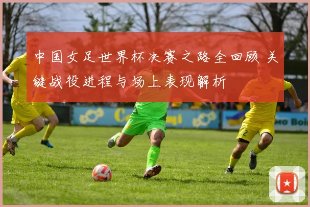 中国女足世界杯决赛之路全回顾 关键战役进程与场上表现解析