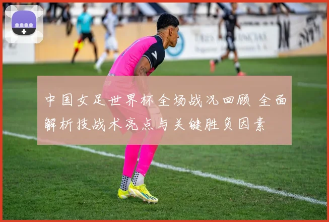 中国女足世界杯全场战况回顾 全面解析技战术亮点与关键胜负因素